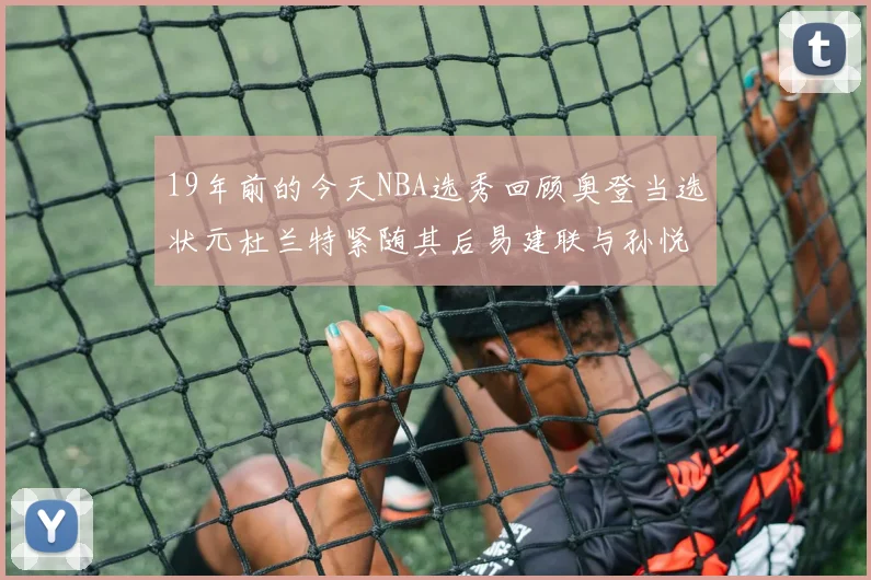 19年前的今天NBA选秀回顾奥登当选状元杜兰特紧随其后易建联与孙悦同场竞技