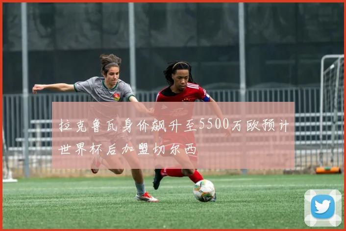 拉克鲁瓦身价飙升至5500万欧预计世界杯后加盟切尔西
