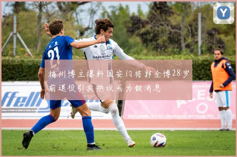 梅州博主爆料国安门将郭全博28岁前退役引发热议或为假消息