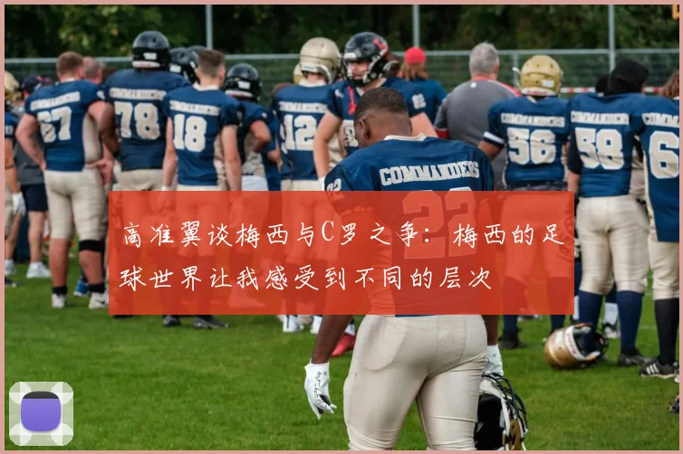 高准翼谈梅西与C罗之争：梅西的足球世界让我感受到不同的层次