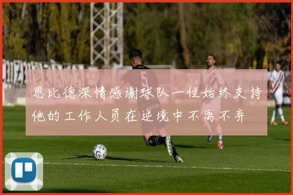 恩比德深情感谢球队一位始终支持他的工作人员在逆境中不离不弃