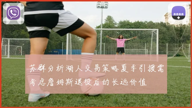 苏群分析湖人交易策略夏季引援需考虑詹姆斯退役后的长远价值