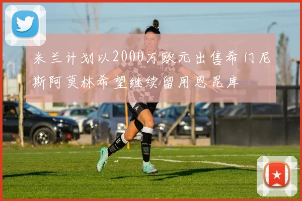 米兰计划以2000万欧元出售希门尼斯阿莫林希望继续留用恩昆库
