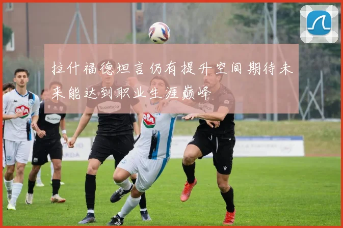 拉什福德坦言仍有提升空间期待未来能达到职业生涯巅峰