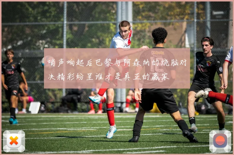 哨声响起后巴黎与阿森纳的烧脑对决精彩纷呈谁才是真正的赢家