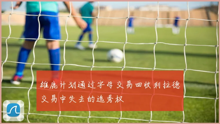 雄鹿计划通过字母交易回收利拉德交易中失去的选秀权