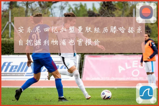 安东尼回忆加盟曼联经历滕哈赫亲自挖掘利物浦也曾报价