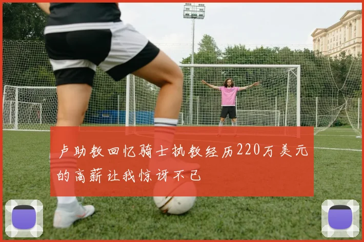 卢助教回忆骑士执教经历220万美元的高薪让我惊讶不已
