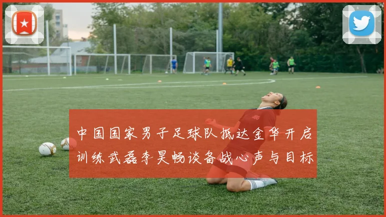 中国国家男子足球队抵达金华开启训练武磊李昊畅谈备战心声与目标