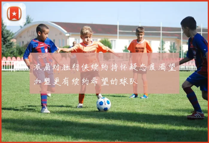 浓眉对独行侠续约持怀疑态度渴望加盟更有续约希望的球队