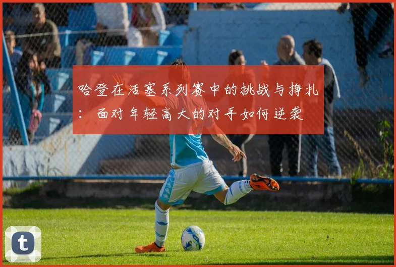 哈登在活塞系列赛中的挑战与挣扎：面对年轻高大的对手如何逆袭