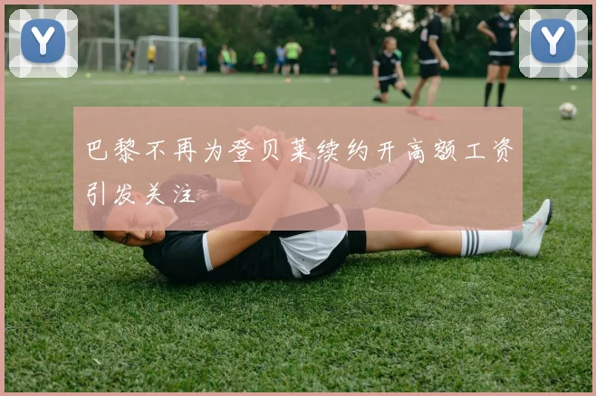 巴黎不再为登贝莱续约开高额工资引发关注