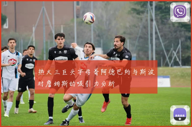 热火三巨头字母哥阿德巴约与斯波对詹姆斯的吸引力分析