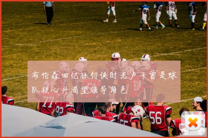 布伦森回忆独行侠时光卢卡曾是球队核心并渴望领导角色