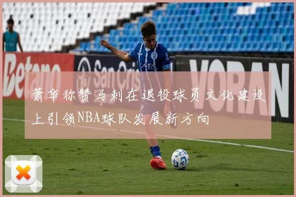 萧华称赞马刺在退役球员文化建设上引领NBA球队发展新方向
