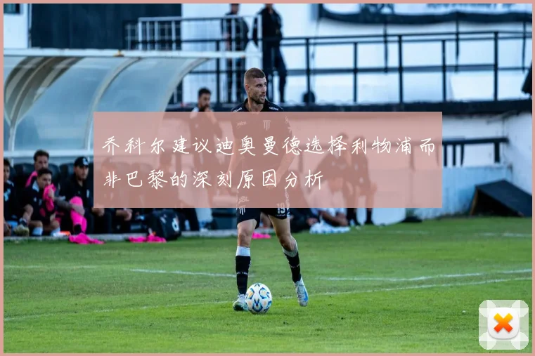 乔科尔建议迪奥曼德选择利物浦而非巴黎的深刻原因分析