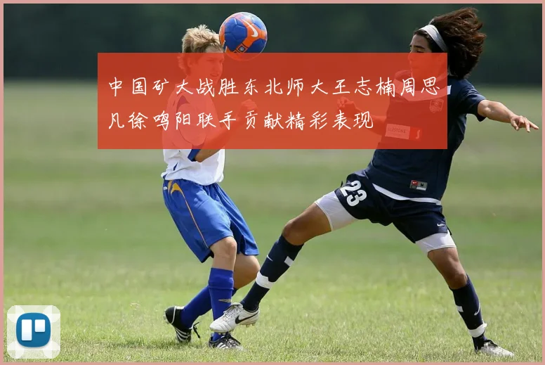 中国矿大战胜东北师大王志楠周思凡徐鸣阳联手贡献精彩表现