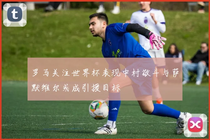 罗马关注世界杯表现中村敬斗与萨默维尔或成引援目标