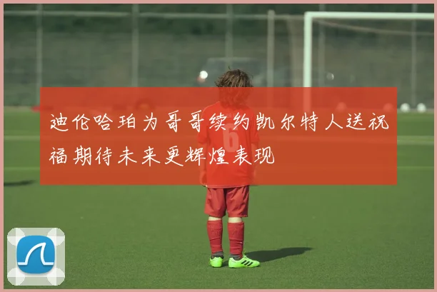 迪伦哈珀为哥哥续约凯尔特人送祝福期待未来更辉煌表现