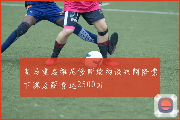 皇马重启维尼修斯续约谈判阿隆索下课后薪资达2500万