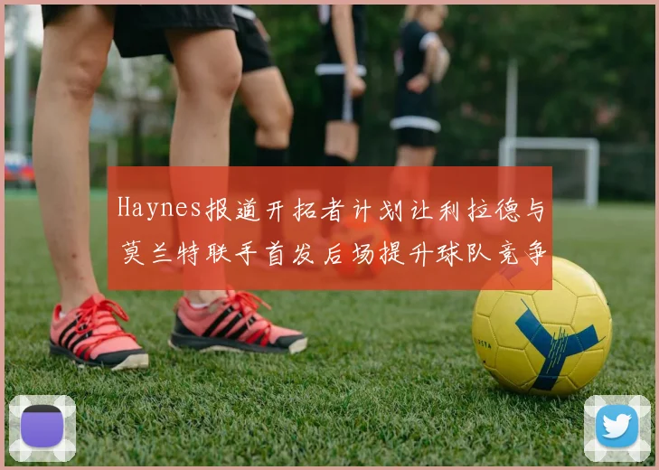 Haynes报道开拓者计划让利拉德与莫兰特联手首发后场提升球队竞争力