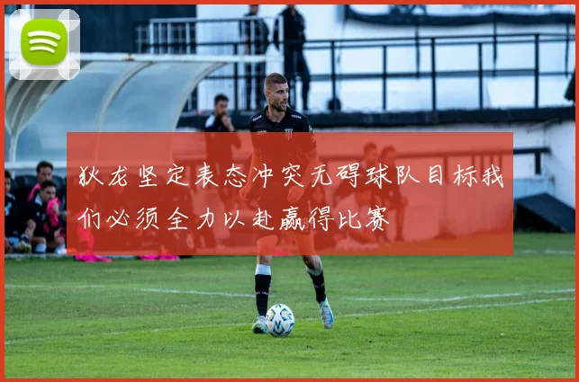 狄龙坚定表态冲突无碍球队目标我们必须全力以赴赢得比赛