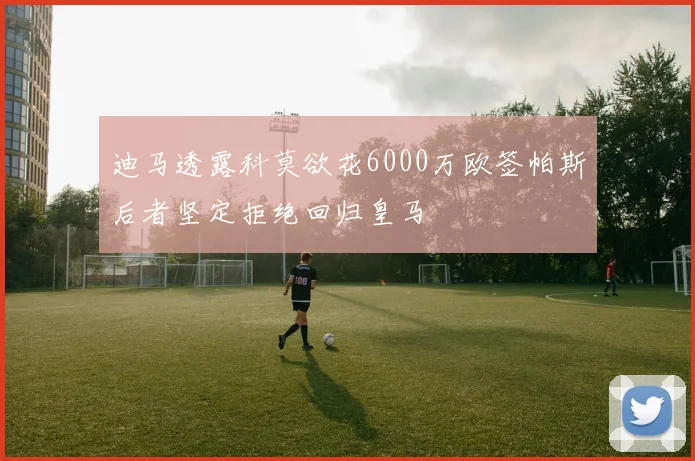 迪马透露科莫欲花6000万欧签帕斯后者坚定拒绝回归皇马