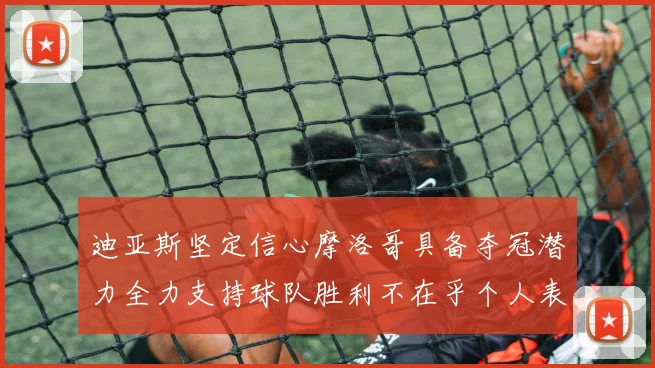 迪亚斯坚定信心摩洛哥具备夺冠潜力全力支持球队胜利不在乎个人表现