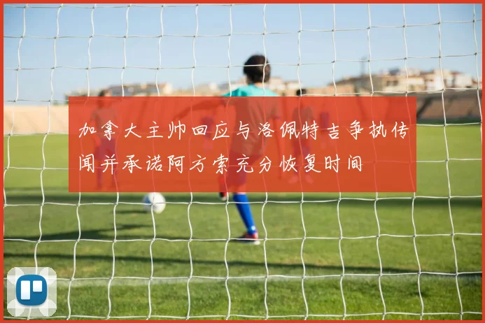 加拿大主帅回应与洛佩特吉争执传闻并承诺阿方索充分恢复时间