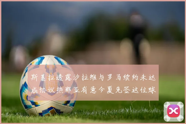 斯基拉透露沙拉维与罗马续约未达成协议热那亚有意今夏免签这位球员