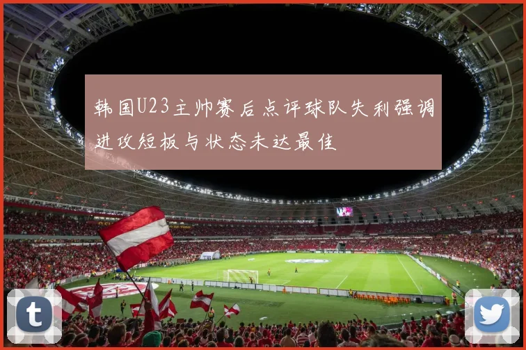 韩国U23主帅赛后点评球队失利强调进攻短板与状态未达最佳