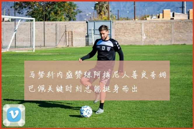 马努科内盛赞琼阿梅尼人善良夸姆巴佩关键时刻总能挺身而出